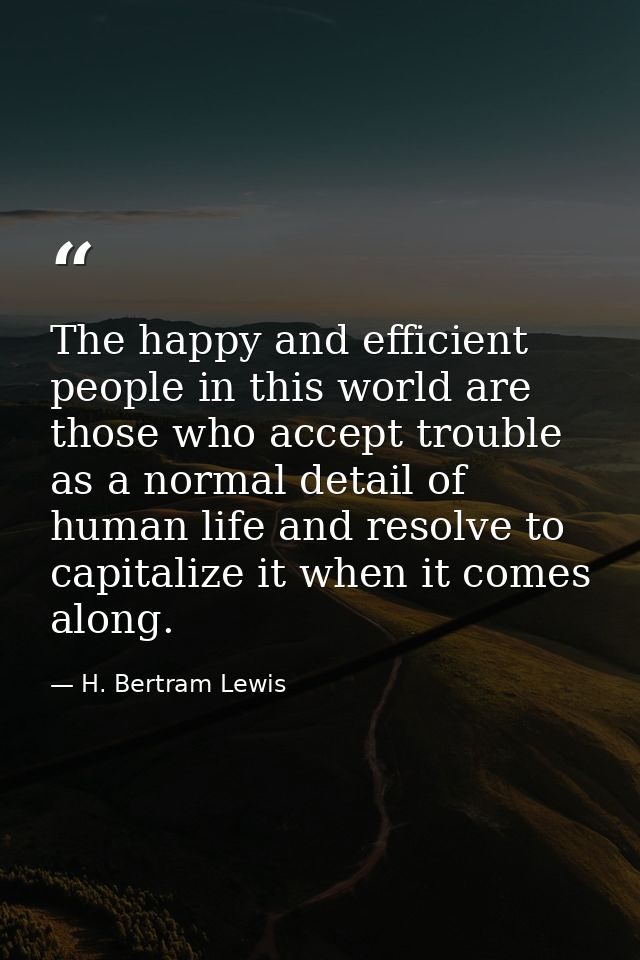 The happy and efficient people in this world are those who accept trouble as a normal detail of human life and resolve t — H. Bertram Lewis