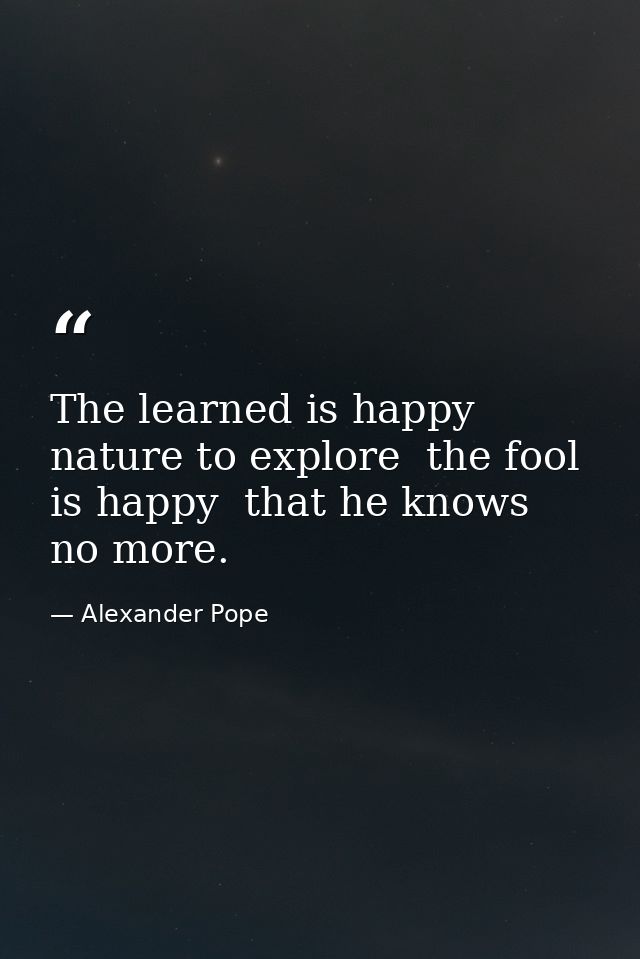 The learned is happy  nature to explore  the fool is happy  that he knows no more. — Alexander Pope