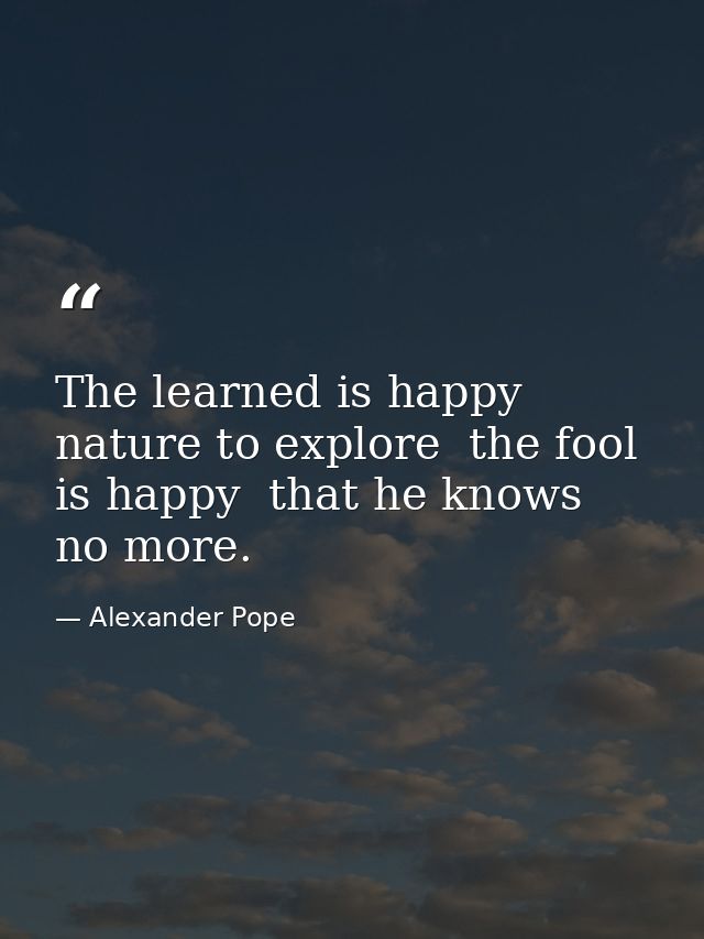 The learned is happy  nature to explore  the fool is happy  that he knows no more. — Alexander Pope