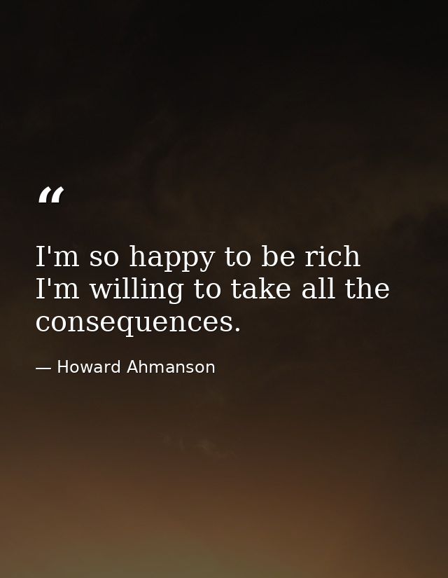 I'm so happy to be rich  I'm willing to take all the consequences. — Howard Ahmanson