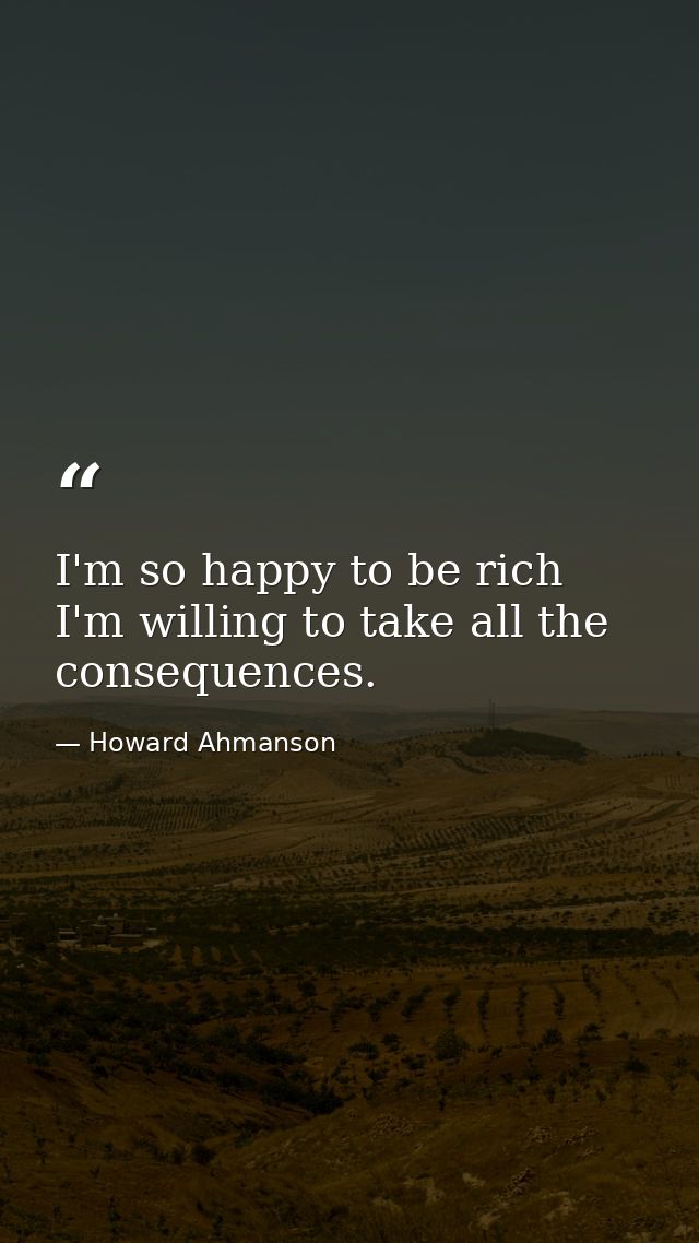 I'm so happy to be rich  I'm willing to take all the consequences. — Howard Ahmanson
