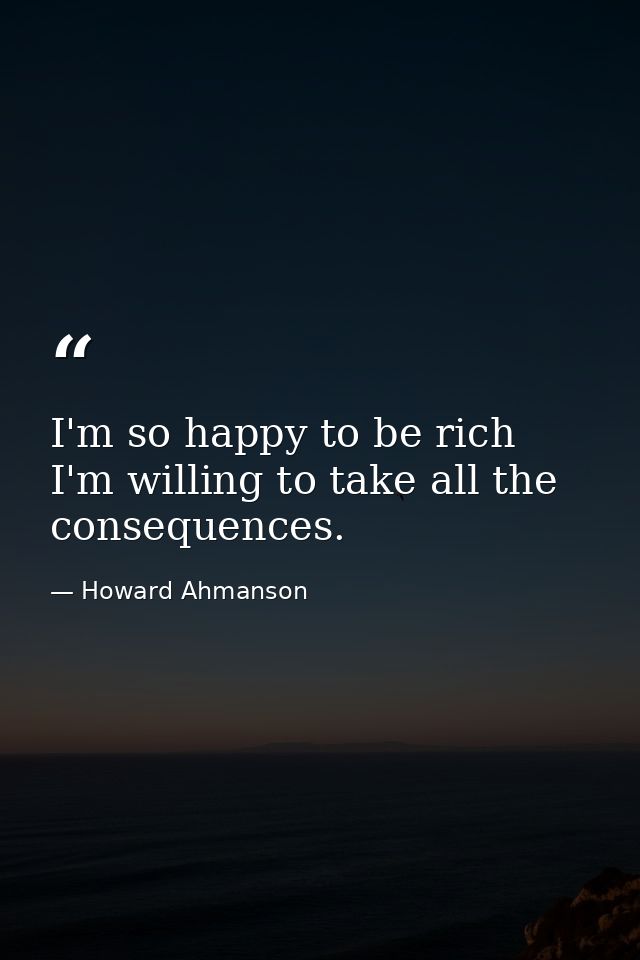 I'm so happy to be rich  I'm willing to take all the consequences. — Howard Ahmanson