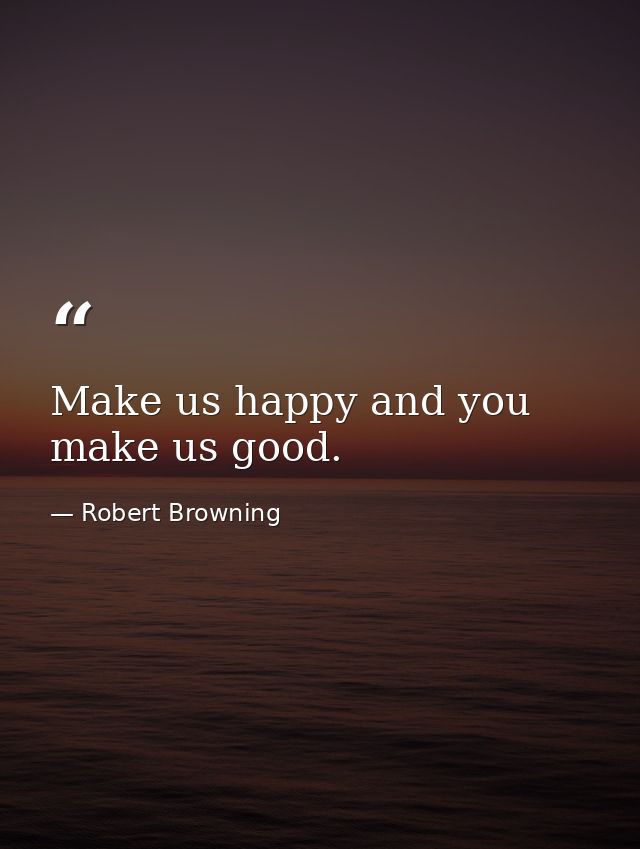 Make us happy and you make us good. — Robert Browning