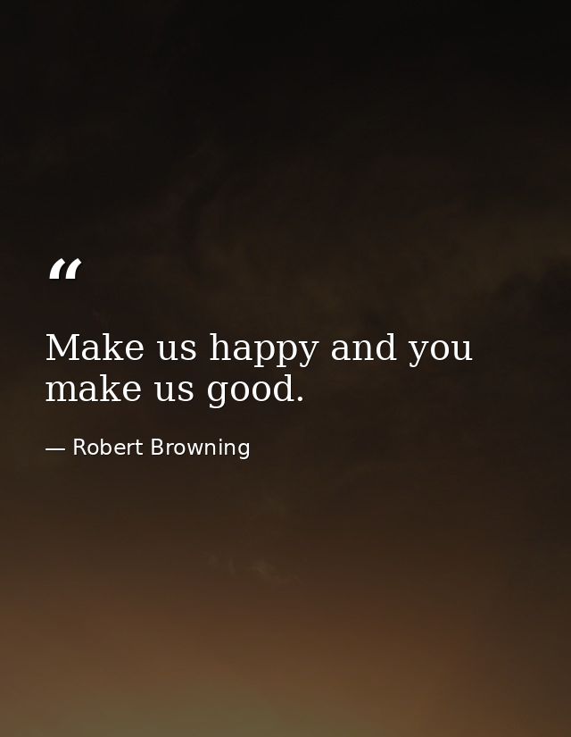 Make us happy and you make us good. — Robert Browning