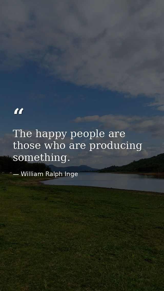 The happy people are those who are producing something. — William Ralph Inge
