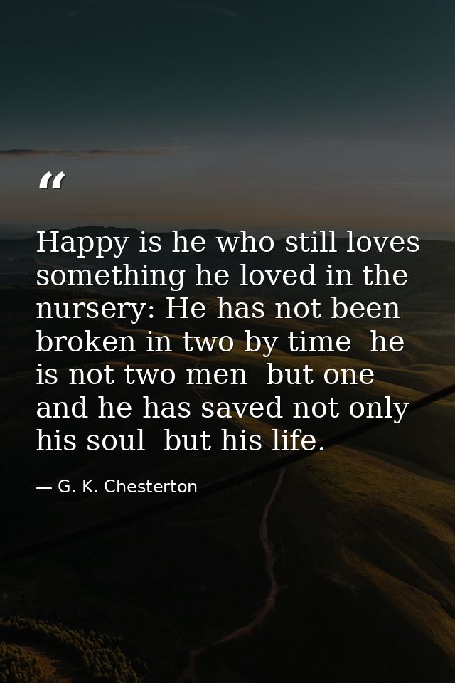 Happy is he who still loves something he loved in the nursery: He has not been broken in two by time  he is not two men  — G. K. Chesterton