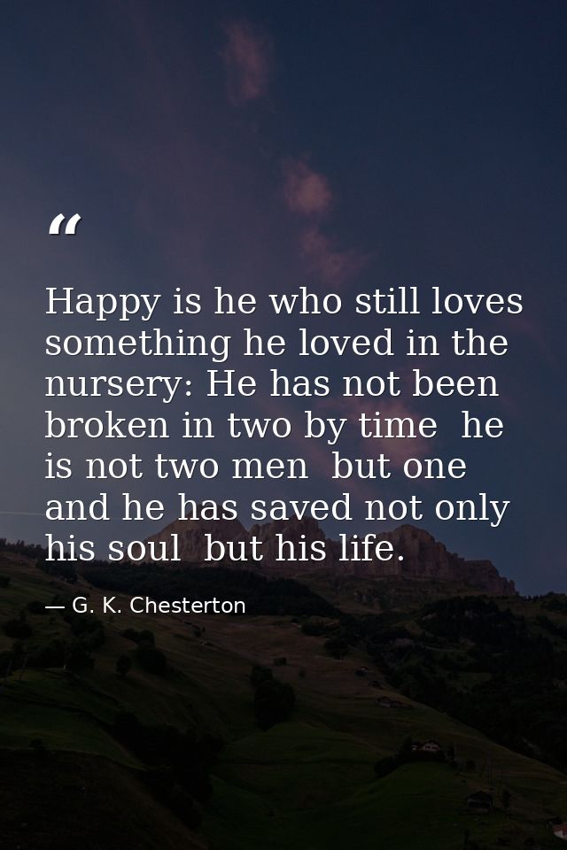 Happy is he who still loves something he loved in the nursery: He has not been broken in two by time  he is not two men  — G. K. Chesterton