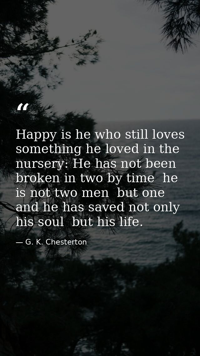 Happy is he who still loves something he loved in the nursery: He has not been broken in two by time  he is not two men  — G. K. Chesterton
