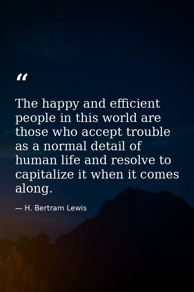 The happy and efficient people in this world are those who accept trouble as a normal detail of human life and resolve t — H. Bertram Lewis