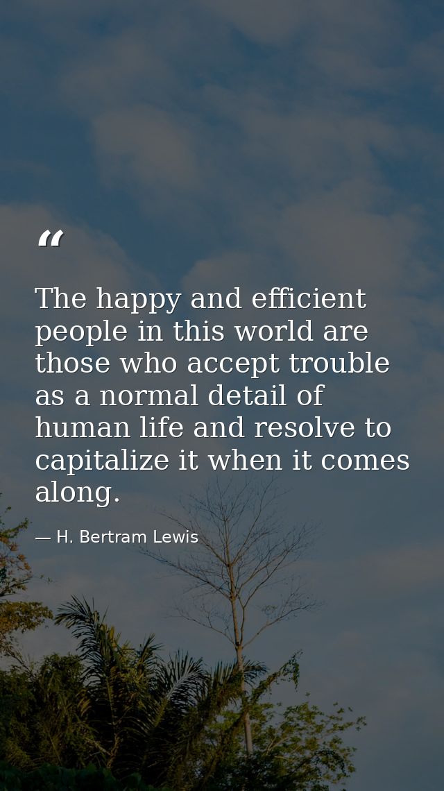 The happy and efficient people in this world are those who accept trouble as a normal detail of human life and resolve t — H. Bertram Lewis