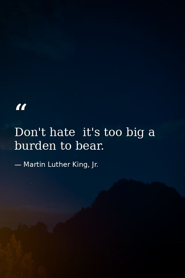 Don't hate  it's too big a burden to bear. — Martin Luther King, Jr.