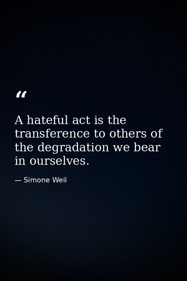 A hateful act is the transference to others of the degradation we bear in ourselves. — Simone Weil