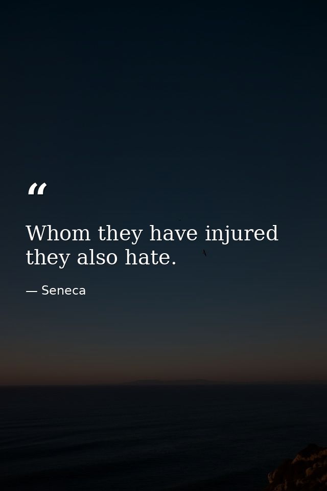 Whom they have injured  they also hate. — Seneca