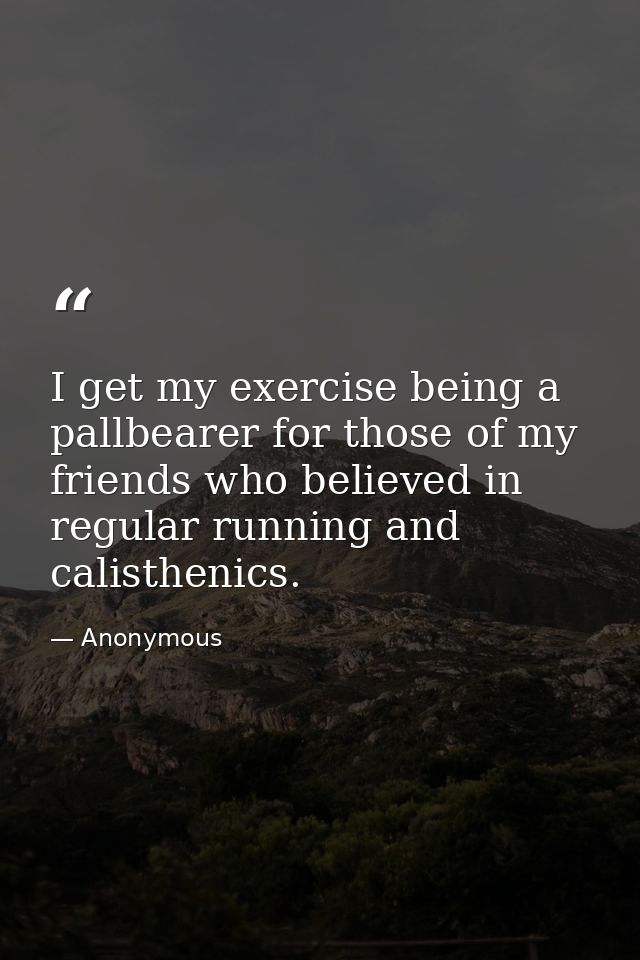 I get my exercise being a pallbearer for those of my friends who believed in regular running and calisthenics. — Anonymous