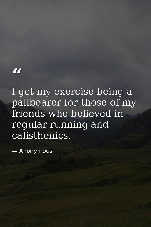 I get my exercise being a pallbearer for those of my friends who believed in regular running and calisthenics. — Anonymous
