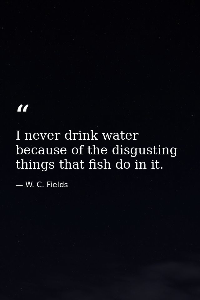 I never drink water because of the disgusting things that fish do in it. — W. C. Fields