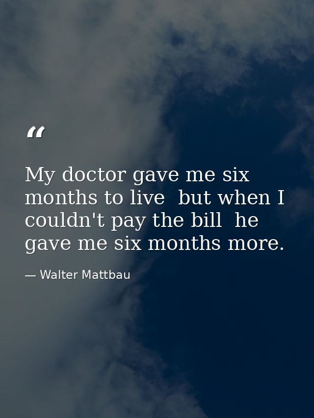 My doctor gave me six months to live  but when I couldn't pay the bill  he gave me six months more. — Walter Mattbau
