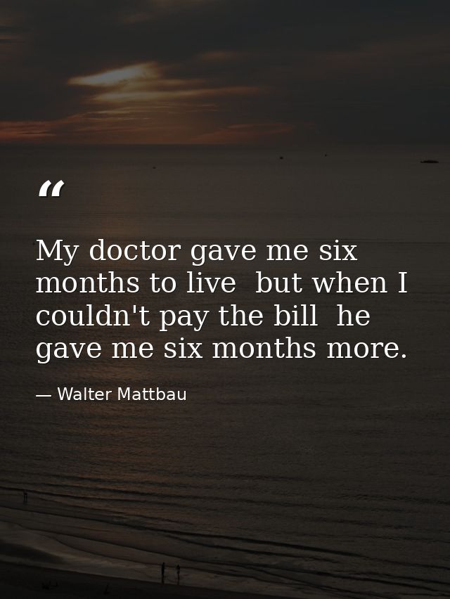 My doctor gave me six months to live  but when I couldn't pay the bill  he gave me six months more. — Walter Mattbau