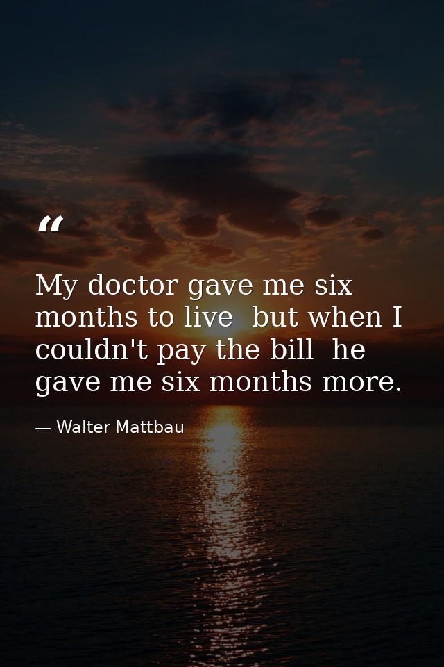 My doctor gave me six months to live  but when I couldn't pay the bill  he gave me six months more. — Walter Mattbau