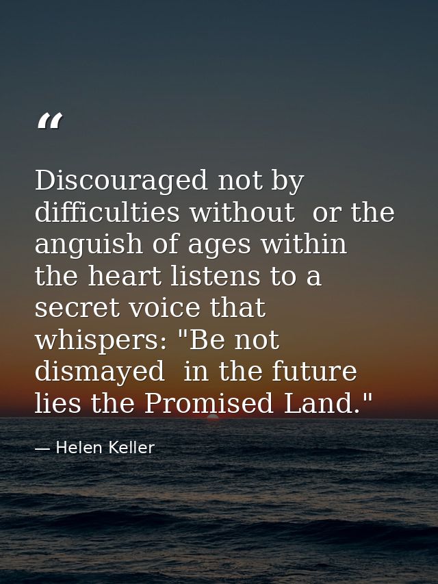 Discouraged not by difficulties without  or the anguish of ages within  the heart listens to a secret voice that whisper — Helen Keller