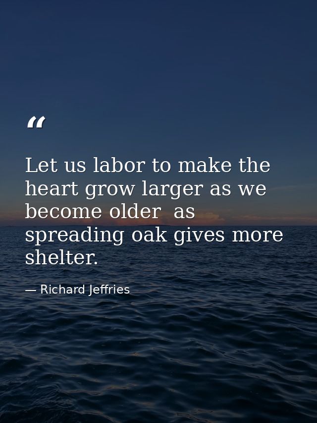 Let us labor to make the heart grow larger as we become older  as spreading oak gives more shelter. — Richard Jeffries