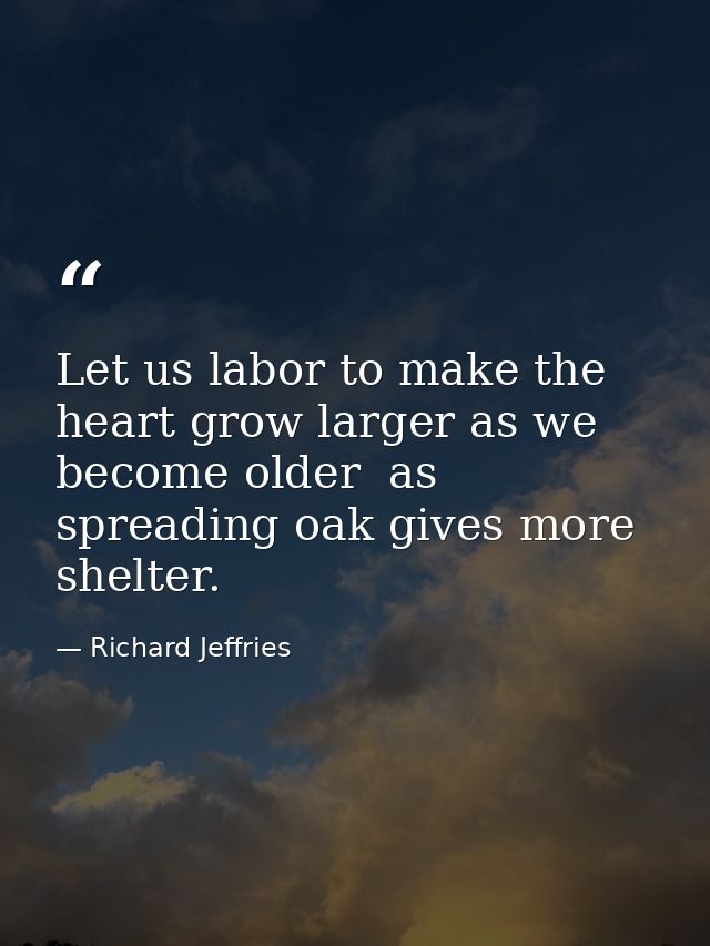 Let us labor to make the heart grow larger as we become older  as spreading oak gives more shelter. — Richard Jeffries