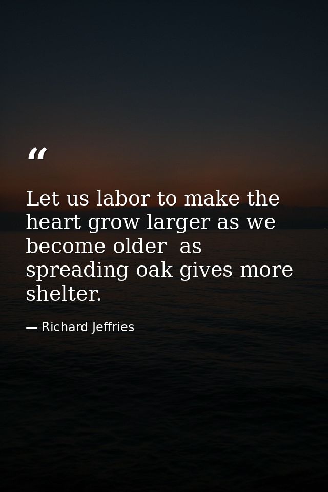 Let us labor to make the heart grow larger as we become older  as spreading oak gives more shelter. — Richard Jeffries