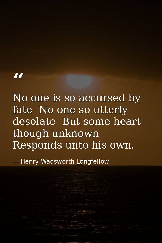 No one is so accursed by fate  No one so utterly desolate  But some heart  though unknown  Responds unto his own. — Henry Wadsworth Longfellow