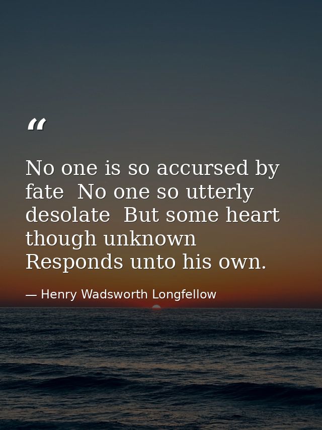 No one is so accursed by fate  No one so utterly desolate  But some heart  though unknown  Responds unto his own. — Henry Wadsworth Longfellow
