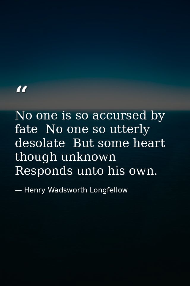 No one is so accursed by fate  No one so utterly desolate  But some heart  though unknown  Responds unto his own. — Henry Wadsworth Longfellow