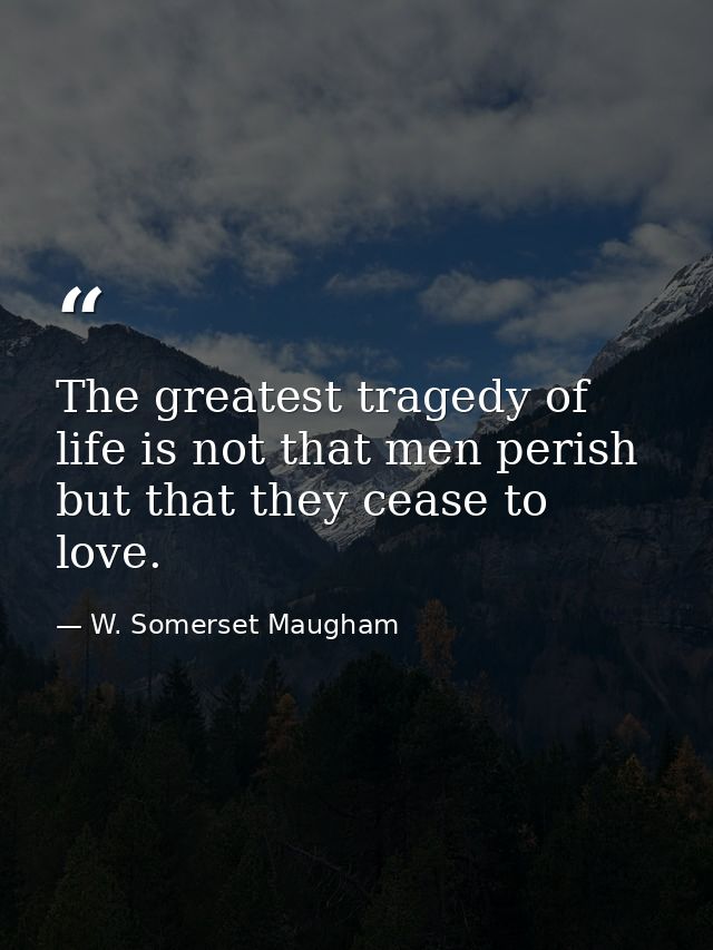 The greatest tragedy of life is not that men perish  but that they cease to love. — W. Somerset Maugham