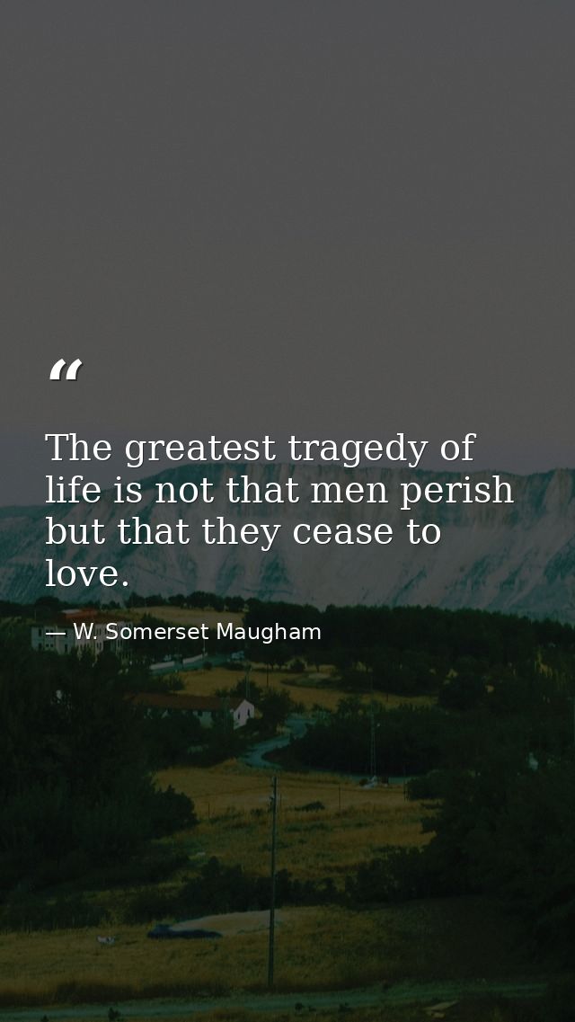The greatest tragedy of life is not that men perish  but that they cease to love. — W. Somerset Maugham