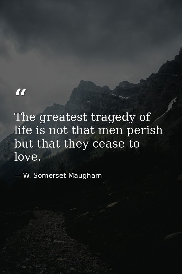 The greatest tragedy of life is not that men perish  but that they cease to love. — W. Somerset Maugham