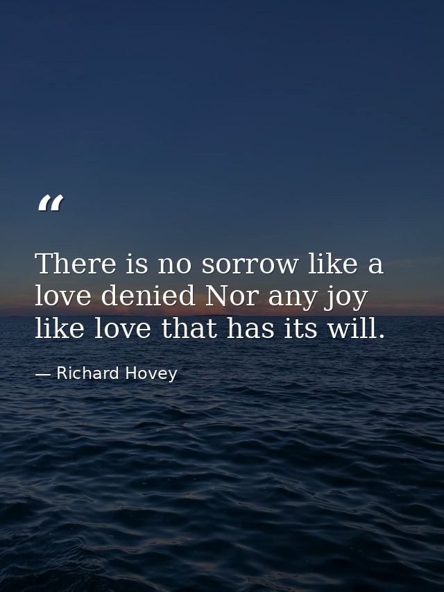 There is no sorrow like a love denied Nor any joy like love that has its will. — Richard Hovey
