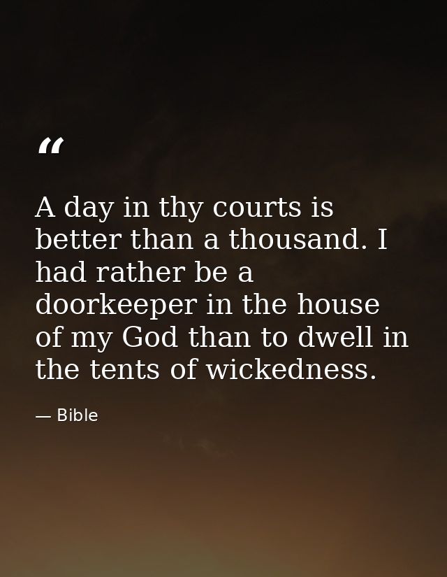 A day in thy courts is better than a thousand. I had rather be a doorkeeper in the house of my God than to dwell in the  — Bible
