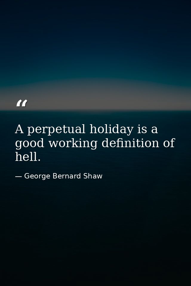A perpetual holiday is a good working definition of hell. — George Bernard Shaw