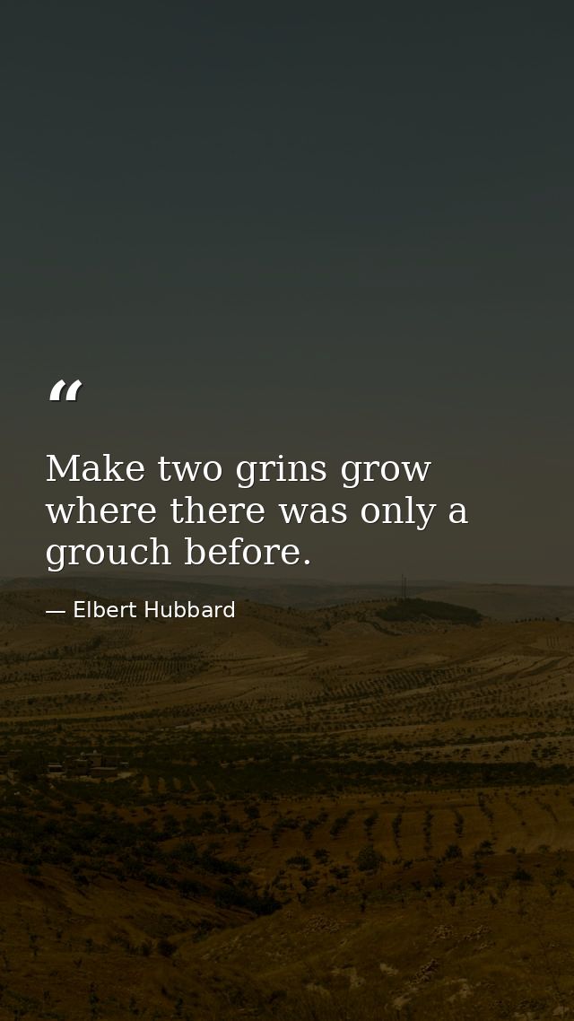 Make two grins grow where there was only a grouch before. — Elbert Hubbard