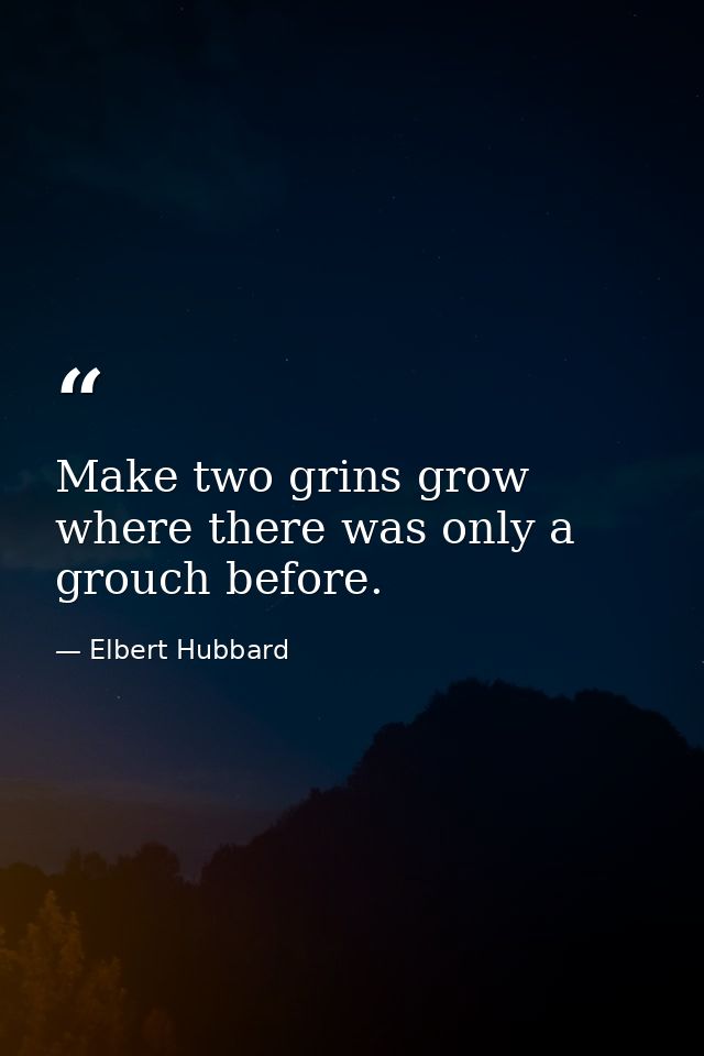 Make two grins grow where there was only a grouch before. — Elbert Hubbard