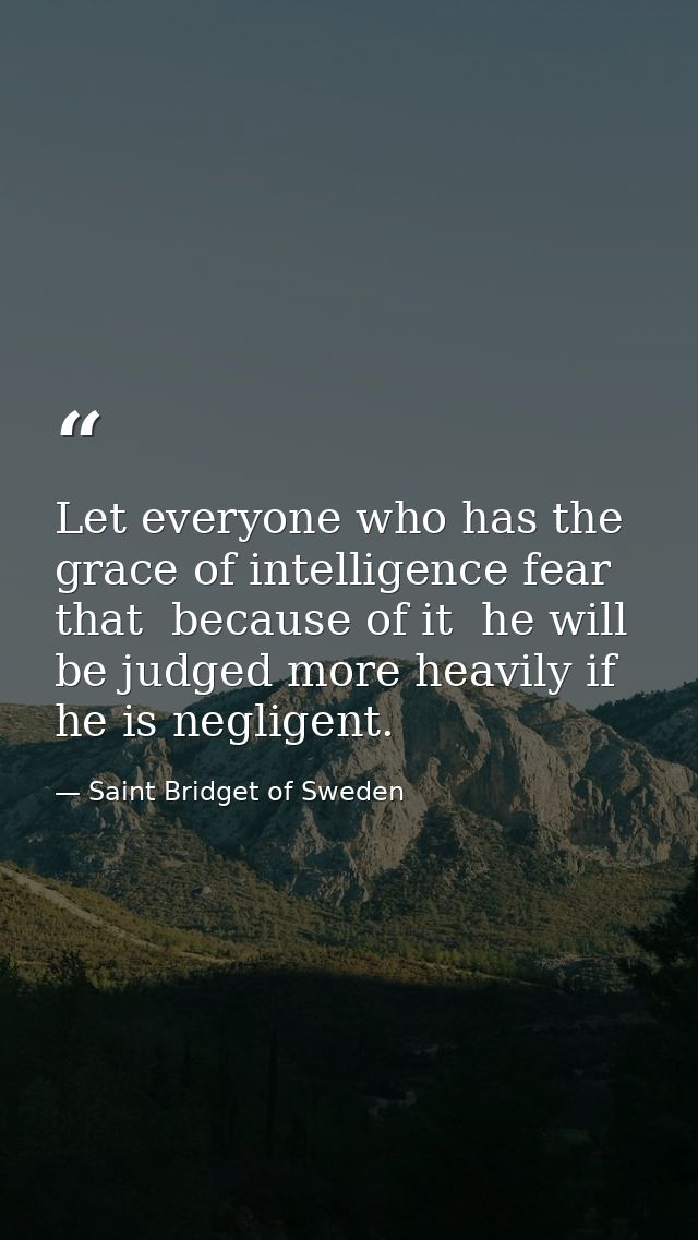 Let everyone who has the grace of intelligence fear that  because of it  he will be judged more heavily if he is neglige — Saint Bridget of Sweden
