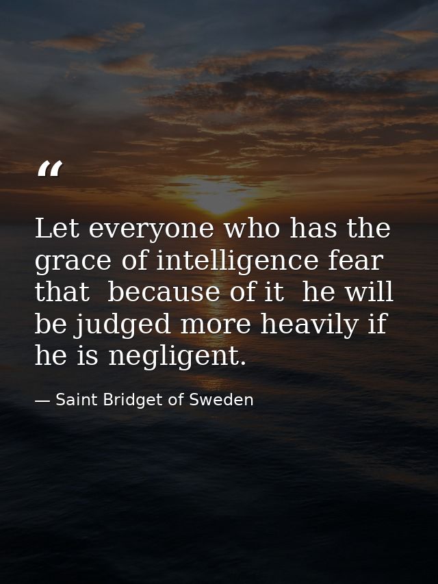 Let everyone who has the grace of intelligence fear that  because of it  he will be judged more heavily if he is neglige — Saint Bridget of Sweden