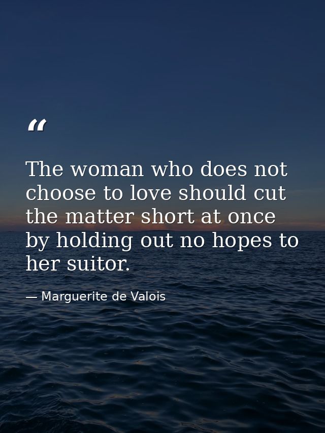 The woman who does not choose to love should cut the matter short at once  by holding out no hopes to her suitor. — Marguerite de Valois
