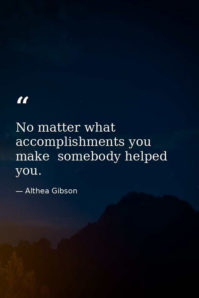No matter what accomplishments you make  somebody helped you. — Althea Gibson