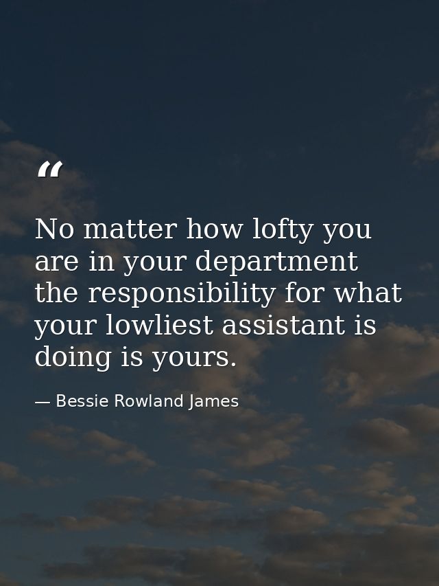 No matter how lofty you are in your department  the responsibility for what your lowliest assistant is doing is yours. — Bessie Rowland James