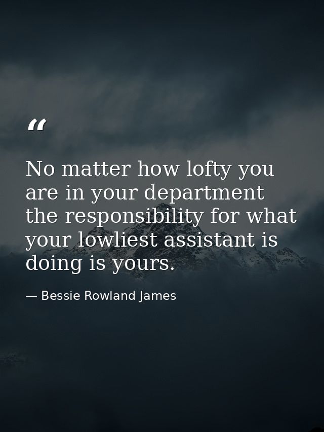 No matter how lofty you are in your department  the responsibility for what your lowliest assistant is doing is yours. — Bessie Rowland James