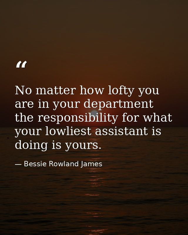 No matter how lofty you are in your department  the responsibility for what your lowliest assistant is doing is yours. — Bessie Rowland James
