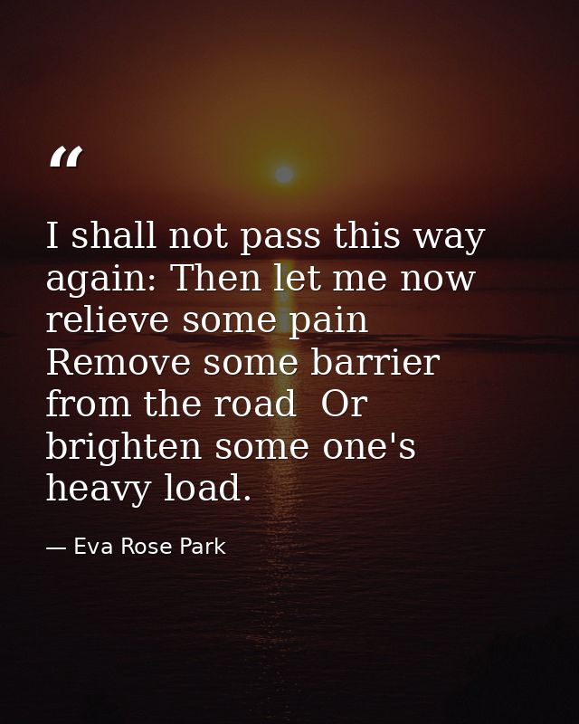 I shall not pass this way again: Then let me now relieve some pain  Remove some barrier from the road  Or brighten some  — Eva Rose Park