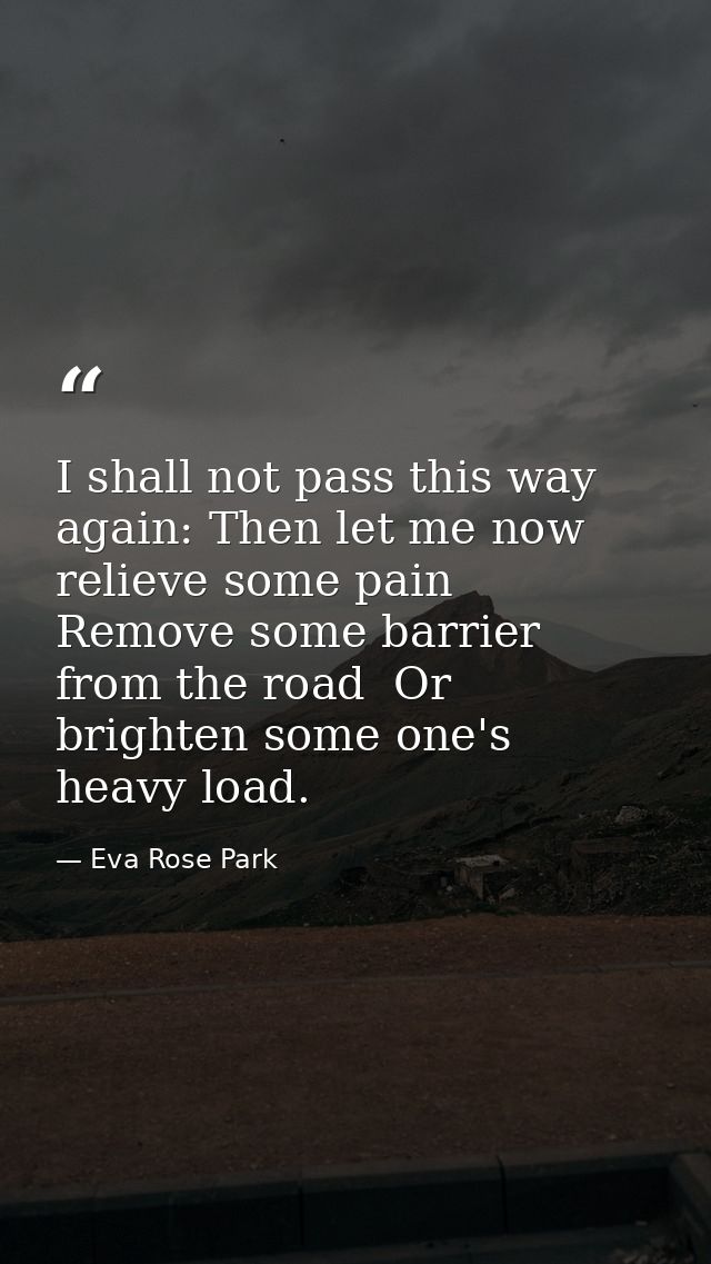 I shall not pass this way again: Then let me now relieve some pain  Remove some barrier from the road  Or brighten some  — Eva Rose Park