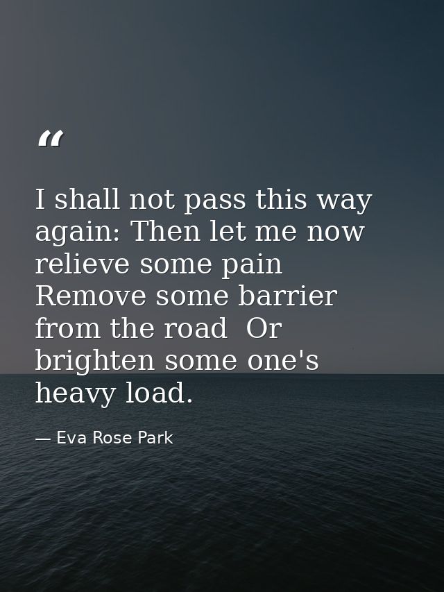 I shall not pass this way again: Then let me now relieve some pain  Remove some barrier from the road  Or brighten some  — Eva Rose Park