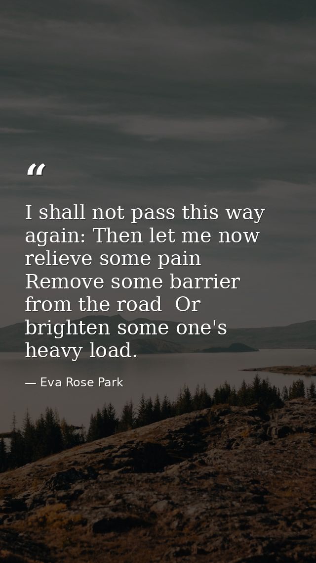 I shall not pass this way again: Then let me now relieve some pain  Remove some barrier from the road  Or brighten some  — Eva Rose Park