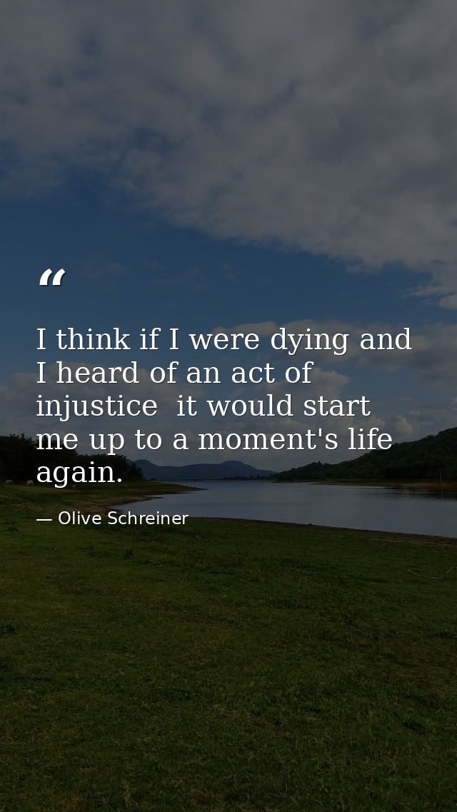 I think if I were dying and I heard of an act of injustice  it would start me up to a moment's life again. — Olive Schreiner
